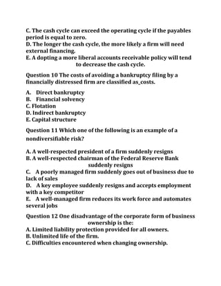 C. The cash cycle can exceed the operating cycle if the payables
period is equal to zero.
D. The longer the cash cycle, the more likely a firm will need
external financing.
E. A dopting a more liberal accounts receivable policy will tend
to decrease the cash cycle.
Question 10 The costs of avoiding a bankruptcy filing by a
financially distressed firm are classified as_costs.
A. Direct bankruptcy
B. Financial solvency
C. Flotation
D. Indirect bankruptcy
E. Capital structure
Question 11 Which one of the following is an example of a
nondiversifiable risk?
A. A well-respected president of a firm suddenly resigns
B. A well-respected chairman of the Federal Reserve Bank
suddenly resigns
C. A poorly managed firm suddenly goes out of business due to
lack of sales
D. A key employee suddenly resigns and accepts employment
with a key competitor
E. A well-managed firm reduces its work force and automates
several jobs
Question 12 One disadvantage of the corporate form of business
ownership is the:
A. Limited liability protection provided for all owners.
B. Unlimited life of the firm.
C. Difficulties encountered when changing ownership.
 