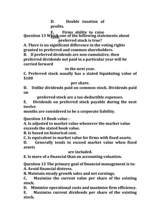 D. Double taxation of
profits.
E. Firms ability to raise
cash.Question 13 Which one of the following statements about
preferred stock is true?
A. There is no significant difference in the voting rights
granted to preferred and common shareholders.
B. If preferred dividends are non-cumulative, then
preferred dividends not paid in a particular year will be
carried forward
to the next year.
C. Preferred stock usually has a stated liquidating value of
$100
per share.
D. Unlike dividends paid on common stock. Dividends paid
on
preferred stock are a tax-deductible expenses.
E. Dividends on preferred stock payable during the next
twelve
months are considered to be a corporate liability.
Question 14 Book value :
A. Is adjusted to market value whenever the market value
exceeds the stated book value.
B. Is based on historical cost.
C. Is equivalent to market value for firms with fixed assets.
D. Generally tends to exceed market value when fixed
assets
are included.
E. Is more of a financial than an accounting valuation.
Question 15 The primary goal of financial management is to:
A. Avoid financial distress.
B. Maintain steady growth sales and net earnings.
C. Maximize the current value per share of the existing
stock.
D. Minimize operational costs and maximize firm efficiency.
E. Maximize current dividends per share of the existing
stock.
 