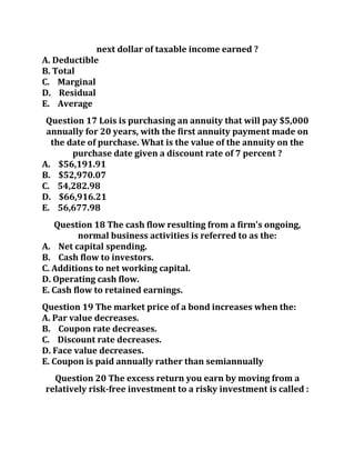 next dollar of taxable income earned ?
A. Deductible
B. Total
C. Marginal
D. Residual
E. Average
Question 17 Lois is purchasing an annuity that will pay $5,000
annually for 20 years, with the first annuity payment made on
the date of purchase. What is the value of the annuity on the
purchase date given a discount rate of 7 percent ?
A. $56,191.91
B. $52,970.07
C. 54,282.98
D. $66,916.21
E. 56,677.98
Question 18 The cash flow resulting from a firm's ongoing,
normal business activities is referred to as the:
A. Net capital spending.
B. Cash flow to investors.
C. Additions to net working capital.
D. Operating cash flow.
E. Cash flow to retained earnings.
Question 19 The market price of a bond increases when the:
A. Par value decreases.
B. Coupon rate decreases.
C. Discount rate decreases.
D. Face value decreases.
E. Coupon is paid annually rather than semiannually
Question 20 The excess return you earn by moving from a
relatively risk-free investment to a risky investment is called :
 