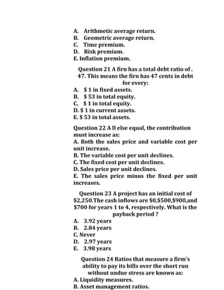 A. Arithmetic average return.
B. Geometric average return.
C. Time premium.
D. Risk premium.
E. Inflation premium.
Question 21 A firn has a total debt ratio of .
47. This means the firn has 47 cents in debt
for every:
A. $ 1 in fixed assets.
B. $ 53 in total equity.
C. $ 1 in total equity.
D. $ 1 in current assets.
E. $ 53 in total assets.
Question 22 A ll else equal, the contribution
must increase as:
A. Both the sales price and variable cost per
unit increase.
B. The variable cost per unit declines.
C. The fixed cost per unit declines.
D. Sales price per unit declines.
E. The sales price minus the fixed per unit
increases.
Question 23 A project has an initial cost of
$2,250.The cash inflows are $0,$500,$900,and
$700 for years 1 to 4, respectively. What is the
payback period ?
A. 3.92 years
B. 2.84 years
C. Never
D. 2.97 years
E. 3.98 years
Question 24 Ratios that measure a firm's
ability to pay its bills over the short run
without undue stress are known as:
A. Liquidity measures.
B. Asset management ratios.
 