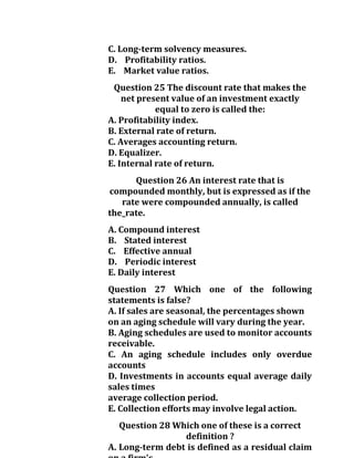 C. Long-term solvency measures.
D. Profitability ratios.
E. Market value ratios.
Question 25 The discount rate that makes the
net present value of an investment exactly
equal to zero is called the:
A. Profitability index.
B. External rate of return.
C. Averages accounting return.
D. Equalizer.
E. Internal rate of return.
Question 26 An interest rate that is
compounded monthly, but is expressed as if the
rate were compounded annually, is called
the_rate.
A. Compound interest
B. Stated interest
C. Effective annual
D. Periodic interest
E. Daily interest
Question 27 Which one of the following
statements is false?
A. If sales are seasonal, the percentages shown
on an aging schedule will vary during the year.
B. Aging schedules are used to monitor accounts
receivable.
C. An aging schedule includes only overdue
accounts
D. Investments in accounts equal average daily
sales times
average collection period.
E. Collection efforts may involve legal action.
Question 28 Which one of these is a correct
definition ?
A. Long-term debt is defined as a residual claim
 