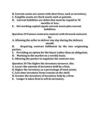 B. Current assets are assets with short lives, such as inventory,
C. Tangible assets are fixed assets such as patents.
D. Current liabilities are debts that must be repaid in 18
months or less.
E. Net working capital equals current assets plus current
liabilities.
Question 29 Futures contracts contrast with forward contracts
by:
A. Allowing the seller to deliver any day during the delivery
month.
B. Requiring contract fulfilment by the two originating
parties.
C. Providing an option for the buyer rather than an obligation.
D. Marking to the market on a weekly basis.
E. Allowing the parties to negotiate the contract size.
Question 30 The higher the inventory turnover, the:
A. Lesser the amount of inventory held by a firm.
B. Higher the inventory as a percentage of total assets.
C. Less time inventory items remain on the shelf.
D. Greater the inventory of inventory help by a firm.
E. Longer it takes firm to sell its inventory.
 