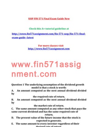 UOP FIN 571 Final Exam Guide New
Check this A+ tutorial guideline at
http://www.fin571assignment.com/fin-571-uop/fin-571-final-
exam-guide -latest
For more classes visit
http://www.fin571assignment.com
www.fin571assig
nment.com
Question 1 The underlying assumption of the dividend growth
model is that a stock is worth:
A. An amount computed as the next annual dividend divided
by
the required rate of return.
B. An amount computed as the next annual dividend divided
by
the market rate of return.
C. The same amount computed as any other stock that pays the
same current dividend and has the same required rate of
return.
D. The present value of the future income that the stock is
expected to generate.
E. The same amount to every investor regardless of their
 