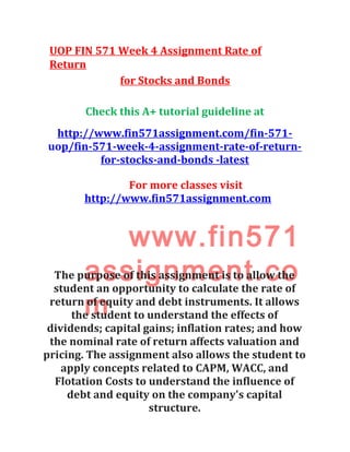 UOP FIN 571 Week 4 Assignment Rate of
Return
for Stocks and Bonds
Check this A+ tutorial guideline at
http://www.fin571assignment.com/fin-571-
uop/fin-571-week-4-assignment-rate-of-return-
for-stocks-and-bonds -latest
For more classes visit
http://www.fin571assignment.com
www.fin571
assignment.co
m
The purpose of this assignment is to allow the
student an opportunity to calculate the rate of
return of equity and debt instruments. It allows
the student to understand the effects of
dividends; capital gains; inflation rates; and how
the nominal rate of return affects valuation and
pricing. The assignment also allows the student to
apply concepts related to CAPM, WACC, and
Flotation Costs to understand the influence of
debt and equity on the company's capital
structure.
 