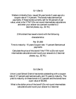 Q-1 (Set 2)
WattersUmbrellaCorp. issued 30-year bonds2 yearsago at a
coupon rateof 7.4 percent. Thebondsmakesemiannual
payments. If thesebondscurrently sell for 83 percent of par
value, what istheYTM? (Do not round intermediatecalculations
and enter your answer asapercent rounded to 2
decimal places, e.g., 32.16.)
2.Microhard hasissued abond with thefollowing
characteristics:
Par: $1,000
Timeto maturity: 15 yearsCoupon rate: 11 percent Semiannual
payments
Calculatethepriceof thisbond if theYTM is(Do not round
intermediatecalculationsand round your answersto 2 decimal
places, e.g., 32.16.):
Q-2 (Set 2)
Union Local School District hasbondsoutstanding with acoupon
rateof 3.7 percent paid semiannually and 15 yearsto maturity. The
yield to maturity on thesebondsis4.3 percent and thebondshave
apar valueof $5,000.
What isthedollar priceof thebond? (Do not round intermediate
calculationsand round your answer to 2 decimal
 