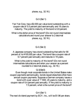 places, e.g., 32.16.)
Q-3 (Set 1)
Yan Yan Corp. hasa$2,000 par valuebond outstanding with a
coupon rateof 5.5 percent paid semiannually and 16 yearsto
maturity. Theyield to maturity of thebond is5.8 percent.
What isthedollar priceof thebond? (Do not round intermediate
calculationsand round your answer to 2 decimal
places, e.g., 32.16.)
Q-3 (Set 2)
A Japanesecompany hasabond outstanding that sellsfor 90
percent of its¥100,000 par value. Thebond hasacoupon rateof
5.7 percent paid annually and maturesin 19 years.
What istheyield to maturity of thisbond? (Do not round
intermediatecalculationsand enter your answer asapercent
rounded to 2 decimal places, e.g., 32.16.)
Q-3(Set3)
Even though most corporatebondsin theUnited Statesmake
coupon paymentssemiannually, bondsissued elsewhereoften have
annual coupon payments. SupposeaGerman company issuesa
bond with apar valueof ? 1000, 25 yearsto maturity, and a
coupon rateof 6.4 percent paid annually. If theyield to maturity is
7.5 percent, what isthecurrent priceof thebond?
Q-4 (Set 1)
Thenext dividend payment by ECY, Inc., will be$1.96 per share.
 