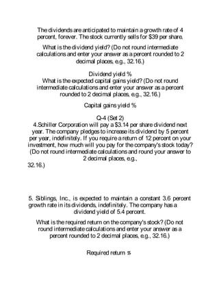 Thedividendsareanticipated to maintain agrowth rateof 4
percent, forever. Thestock currently sellsfor $39 per share.
What isthedividend yield? (Do not round intermediate
calculationsand enter your answer asapercent rounded to 2
decimal places, e.g., 32.16.)
Dividend yield %
What istheexpected capital gainsyield? (Do not round
intermediatecalculationsand enter your answer asapercent
rounded to 2 decimal places, e.g., 32.16.)
Capital gainsyield %
Q-4 (Set 2)
4.Schiller Corporation will pay a$3.14 per sharedividend next
year. Thecompany pledgesto increaseitsdividend by 5 percent
per year, indefinitely. If you requireareturn of 12 percent on your
investment, how much will you pay for thecompany'sstock today?
(Do not round intermediatecalculationsand round your answer to
2 decimal places, e.g.,
32.16.)
5. Siblings, Inc., is expected to maintain a constant 3.6 percent
growth ratein itsdividends, indefinitely. Thecompany hasa
dividend yield of 5.4 percent.
What istherequired return on thecompany'sstock? (Do not
round intermediatecalculationsand enter your answer asa
percent rounded to 2 decimal places, e.g., 32.16.)
Required return %
 