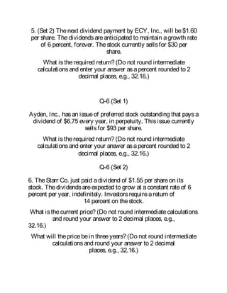5. (Set 2) Thenext dividend payment by ECY, Inc., will be$1.60
per share. Thedividendsareanticipated to maintain agrowth rate
of 6 percent, forever. Thestock currently sellsfor $30 per
share.
What istherequired return? (Do not round intermediate
calculationsand enter your answer asapercent rounded to 2
decimal places, e.g., 32.16.)
Q-6 (Set 1)
Ayden, Inc., hasan issueof preferred stock outstanding that paysa
dividend of $6.75 every year, in perpetuity. Thisissuecurrently
sellsfor $93 per share.
What istherequired return? (Do not round intermediate
calculationsand enter your answer asapercent rounded to 2
decimal places, e.g., 32.16.)
Q-6 (Set 2)
6. TheStarr Co. just paid adividend of $1.55 per shareon its
stock. Thedividendsareexpected to grow at aconstant rateof 6
percent per year, indefinitely. Investorsrequireareturn of
14 percent on thestock.
What isthecurrent price? (Do not round intermediatecalculations
and round your answer to 2 decimal places, e.g.,
32.16.)
What will thepricebein threeyears? (Do not round intermediate
calculationsand round your answer to 2 decimal
places, e.g., 32.16.)
 