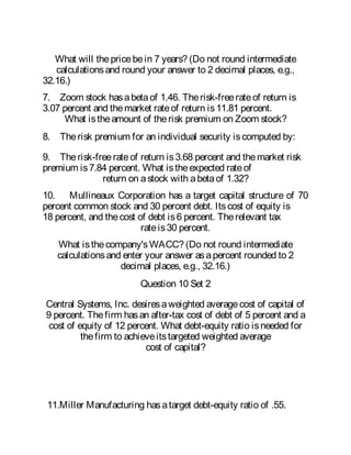 What will thepricebein 7 years? (Do not round intermediate
calculationsand round your answer to 2 decimal places, e.g.,
32.16.)
7. Zoom stock hasabetaof 1.46. Therisk-freerateof return is
3.07 percent and themarket rateof return is11.81 percent.
What istheamount of therisk premium on Zoom stock?
8. Therisk premium for an individual security iscomputed by:
9. Therisk-freerateof return is3.68 percent and themarket risk
premium is7.84 percent. What istheexpected rateof
return on astock with abetaof 1.32?
10. Mullineaux Corporation has a target capital structure of 70
percent common stock and 30 percent debt. Itscost of equity is
18 percent, and thecost of debt is6 percent. Therelevant tax
rateis30 percent.
What isthecompany'sWACC? (Do not round intermediate
calculationsand enter your answer asapercent rounded to 2
decimal places, e.g., 32.16.)
Question 10 Set 2
Central Systems, Inc. desiresaweighted averagecost of capital of
9 percent. Thefirm hasan after-tax cost of debt of 5 percent and a
cost of equity of 12 percent. What debt-equity ratio isneeded for
thefirm to achieveitstargeted weighted average
cost of capital?
11.Miller Manufacturing hasatarget debt-equity ratio of .55.
 