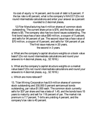Itscost of equity is14 percent, and itscost of debt is9 percent. If
thetax rateis40 percent, what isthecompany'sWACC? (Do not
round intermediatecalculationsand enter your answer asapercent
rounded to 2 decimal places,
12.Filer Manufacturing has4 million sharesof common stock
outstanding. Thecurrent sharepriceis$76, and thebook valueper
shareis$5. Thecompany also hastwo bond issuesoutstanding. The
first bond issuehasafacevalue$90 million, acoupon of 5 percent,
and sellsfor 94 percent of par. Thesecond issuehasafacevalueof
$70 million, acoupon of 6 percent, and sellsfor 104 percent of par.
Thefirst issuematuresin 20 years,
thesecond in 3 years.
a. What arethecompany'scapital structureweightson abook value
basis? (Do not round intermediatecalculationsand round your
answersto 4 decimal places, e.g., 32.1616.)
b. What arethecompany'scapital structureweightson amarket
valuebasis? (Do not round intermediatecalculationsand round your
answersto 4 decimal places, e.g., 32.1616.)
c. Which aremorerelevant?
13. Titan Mining Corporation has8.9 million sharesof common
stock outstanding and 330,000 5 percent semiannual bonds
outstanding, par value$1,000 each. Thecommon stock currently
sellsfor $37 per shareand hasabetaof 1.45, and thebondshave15
yearsto maturity and sell for 118 percent of par. Themarket risk
premium is7.7 percent, T-billsareyielding 4 percent, and the
company'stax rateis40 percent.
 