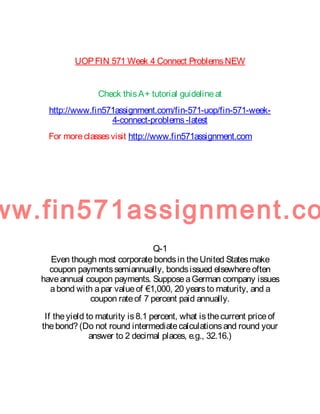 UOPFIN 571 Week 4 Connect ProblemsNEW
Check thisA+ tutorial guidelineat
http://www.fin571assignment.com/fin-571-uop/fin-571-week-
4-connect-problems-latest
For moreclassesvisit http://www.fin571assignment.com
ww.fin571assignment.co
Q-1
Even though most corporatebondsin theUnited Statesmake
coupon paymentssemiannually, bondsissued elsewhereoften
haveannual coupon payments. SupposeaGerman company issues
abond with apar valueof €1,000, 20 yearsto maturity, and a
coupon rateof 7 percent paid annually.
If theyield to maturity is8.1 percent, what isthecurrent priceof
thebond? (Do not round intermediatecalculationsand round your
answer to 2 decimal places, e.g., 32.16.)
 