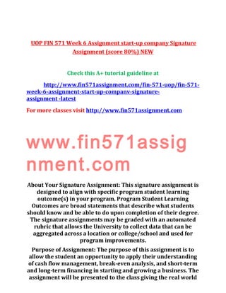 UOP FIN 571 Week 6 Assignment start-up company Signature
Assignment (score 80%) NEW
Check this A+ tutorial guideline at
http://www.fin571assignment.com/fin-571-uop/fin-571-
week-6-assignment-start-up-companv-signature-
assignment -latest
For more classes visit http://www.fin571assignment.com
www.fin571assig
nment.com
About Your Signature Assignment: This signature assignment is
designed to align with specific program student learning
outcome(s) in your program. Program Student Learning
Outcomes are broad statements that describe what students
should know and be able to do upon completion of their degree.
The signature assignments may be graded with an automated
rubric that allows the University to collect data that can be
aggregated across a location or college/school and used for
program improvements.
Purpose of Assignment: The purpose of this assignment is to
allow the student an opportunity to apply their understanding
of cash flow management, break-even analysis, and short-term
and long-term financing in starting and growing a business. The
assignment will be presented to the class giving the real world
 