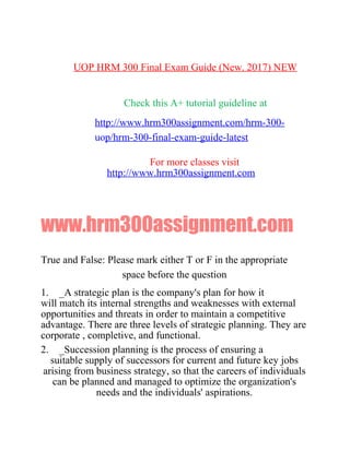 UOP HRM 300 Final Exam Guide (New. 2017) NEW
Check this A+ tutorial guideline at
http://www.hrm300assignment.com/hrm-300-
uop/hrm-300-final-exam-guide-latest
For more classes visit
http://www.hrm300assignment.com
www.hrm300assignment.com
True and False: Please mark either T or F in the appropriate
space before the question
1. _A strategic plan is the company's plan for how it
will match its internal strengths and weaknesses with external
opportunities and threats in order to maintain a competitive
advantage. There are three levels of strategic planning. They are
corporate , completive, and functional.
2. _Succession planning is the process of ensuring a
suitable supply of successors for current and future key jobs
arising from business strategy, so that the careers of individuals
can be planned and managed to optimize the organization's
needs and the individuals' aspirations.
 
