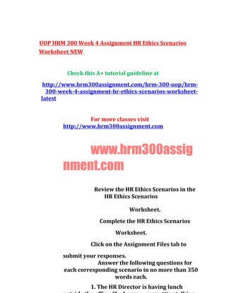 UOP HRM 300 Week 4 Assignment HR Ethics Scenarios
Worksheet NEW
Check this A+ tutorial guideline at
http://www.hrm300assignment.com/hrm-300-uop/hrm-
300-week-4-assignment-hr-ethics-scenarios-worksheet-
latest
For more classes visit
http://www.hrm300assignment.com
www.hrm300assig
nment.com
Review the HR Ethics Scenarios in the
HR Ethics Scenarios
Worksheet.
Complete the HR Ethics Scenarios
Worksheet.
Click on the Assignment Files tab to
submit your responses.
Answer the following questions for
each corresponding scenario in no more than 350
words each.
1. The HR Director is having lunch
 