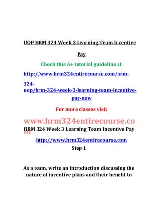 UOP HRM 324 Week 3 Learning Team Incentive
Pay
Check this A+ tutorial guideline at
http://www.hrm324entirecourse.com/hrm-
324-
uop/hrm-324-week-3-learning-team-incentive-
pay-new
For more classes visit
www.hrm324entirecourse.co
m
http://www.hrm324entirecourse.com
HRM 324 Week 3 Learning Team Incentive Pay
Step 1
As a team, write an introduction discussing the
nature of incentive plans and their benefit to
 