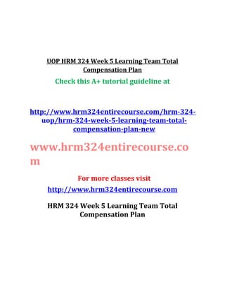 UOP HRM 324 Week 5 Learning Team Total
Compensation Plan
Check this A+ tutorial guideline at
http://www.hrm324entirecourse.com/hrm-324-
uop/hrm-324-week-5-learning-team-total-
compensation-plan-new
www.hrm324entirecourse.co
m
For more classes visit
http://www.hrm324entirecourse.com
HRM 324 Week 5 Learning Team Total
Compensation Plan
 