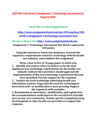 UOP HSA 520 Week 3 Assignment 1 Technology Assessment (2
Papers) NEW
Check this A+ tutorial guideline at
http://www.assignmentcloud.com/hsa-520-uop/hsa-520-
week-3-assignment-1-technology-assessment-new
For more classes visit http:/ /www.assignmentcloud.com
Assignment 1: Technology Assessment Due Week 3 and worth
240 points
Using the Internet or University databases, research the
regulatory requirements related to technology with the health
care industry, and complete this assignment.
Write a four to five (4-5) page paper in which you:
1. Identify and analyze what you believe to be the most
significant new technology requirements for the health care
industry. Indicate how providers should approach the
implementation of this new technology requirement that you
have identified. Provide support for the response.
2. Analyze the basic technology underlying health care
information systems. Argue that the need for technological
innovation and / or modification is most pressing. Support
the argument with examples.
3. Recommend an innovation / modification, and explain how
the recommendation could improve the overall level of health
care in your own community. Include specific example(s) using
local hospitals or other health care providers to support the
response.
 