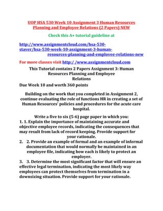UOP HSA 530 Week 10 Assignment 3 Human Resources
Planning and Employee Relations (2 Papers) NEW
Check this A+ tutorial guideline at
http://www.assignmentcloud.com/hsa-530-
staver/hsa-530-week-10-assignment-3-human-
resources-planning-and-emplovee-relations-new
For more classes visit http:/ /www.assignmentcloud.com
This Tutorial contains 2 Papers Assignment 3: Human
Resources Planning and Employee
Relations
Due Week 10 and worth 360 points
Building on the work that you completed in Assignment 2,
continue evaluating the role of functions HR in creating a set of
Human Resources' policies and procedures for the acute care
hospital.
Write a five to six (5-6) page paper in which you:
1. 1. Explain the importance of maintaining accurate and
objective employee records, indicating the consequences that
may result from lack of record keeping. Provide support for
your rationale.
2. 2. Provide an example of formal and an example of informal
documentation that would normally be maintained in an
employee file, indicating how each is likely to protect an
employer.
3. 3. Determine the most significant factor that will ensure an
effective legal termination, indicating the most likely way
employees can protect themselves from termination in a
downsizing situation. Provide support for your rationale.
 