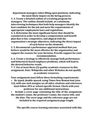 department managers when filling open positions, indicating
the most likely impact on the hiring process.
3. 3. Create a detailed outline of a training program for
managers. The outline should include, at a minimum,
interviewing techniques that both help managers identify the
best candidate for the job and meet the requirements of
appropriate employment laws and regulations.
4. 4. Determine the most significant factor that should be
considered in order to develop a compensation and benefit
plan that is fair, competitive, and aligned with the
organization's strategic objectives, indicating the direct impact
of each factor on the elements.
5. 5. Recommend a performance appraisal method that you
believe would be the most effective for the organization and
support the reasons for your decision. Provide support for your
recommendation.
6. 6. Create a strategy to effectively manage both performance-
and behavioral-based employee problems, which will lead to
the desired behavior result.
7. 7. Use at least three (3) quality academic resources in this
assignment. Note: Wikipedia and other Websites do not qualify
as academic resources.
Your assignment must follow these formatting requirements:
• Be typed, double spaced, using Times New Roman font (size
12), with one-inch margins on all sides; citations and references
must follow APA or school-specific format. Check with your
professor for any additional instructions.
• Include a cover page containing the title of the assignment,
the student's name, the professor's name, the course title, and
the date. The cover page and the reference page are not
included in the required assignment page length.
The specific course learning outcomes associated with this
 