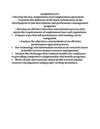 assignment are:
• Develop the key components of an employment agreement.
• Examine the influence of the Joint Commission on the
development of job descriptions and performance management
programs.
• Develop an effective interview and selection process that
meets the requirements of employment laws and regulations.
• Propose ways that job performance and training can be
integrated.
• Analyze the objectives and methods of an effective
performance appraisal process.
• Use technology and information resources to research issues
in health services human resource management.
• Analyze the challenges that confront health care employers
in providing competitive compensation and benefit programs.
• Write clearly and concisely about health services human
resource management using proper writing mechanics.
 