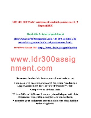 UOP LDR 300 Week 1 Assignment Leadership Assessment (2
Papers) NEW
Check this A+ tutorial guideline at
http://www.ldr300assignment.com/ldr-300-uop/ldr-300-
week-1-assignment-leadership-assessment-latest
For more classes visit http://www.ldr300assignment.com
www.ldr300assig
nment.com
Resource: Leadership Assessments found on Internet
Open your web browser and search for either "Leadership
Legacy Assessment Test" or "Disc Personality Test."
Complete one of these tests.
Write a 700- to 1,050-word summary in which you articulate
elements of leadership using the following criteria:
■ Examine your individual, essential elements of leadership
and management.
 