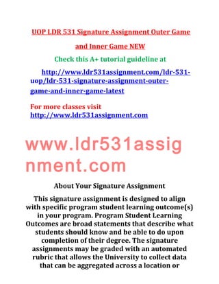 UOP LDR 531 Signature Assignment Outer Game
and Inner Game NEW
Check this A+ tutorial guideline at
http://www.ldr531assignment.com/ldr-531-
uop/ldr-531-signature-assignment-outer-
game-and-inner-game-latest
For more classes visit
http://www.ldr531assignment.com
www.ldr531assig
nment.com
About Your Signature Assignment
This signature assignment is designed to align
with specific program student learning outcome(s)
in your program. Program Student Learning
Outcomes are broad statements that describe what
students should know and be able to do upon
completion of their degree. The signature
assignments may be graded with an automated
rubric that allows the University to collect data
that can be aggregated across a location or
 