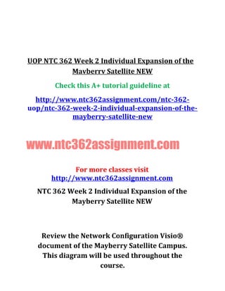 UOP NTC 362 Week 2 Individual Expansion of the
Mavberrv Satellite NEW
Check this A+ tutorial guideline at
http://www.ntc362assignment.com/ntc-362-
uop/ntc-362-week-2-individual-expansion-of-the-
mayberry-satellite-new
www.ntc362assignment.com
For more classes visit
http://www.ntc362assignment.com
NTC 362 Week 2 Individual Expansion of the
Mayberry Satellite NEW
Review the Network Configuration Visio®
document of the Mayberry Satellite Campus.
This diagram will be used throughout the
course.
 