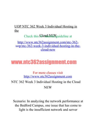 UOP NTC 362 Week 3 Individual Hosting in
the
Cloud NEWCheck this A+ tutorial guideline at
http://www.ntc362assignment.com/ntc-362-
uop/ntc-362-week-3-individual-hosting-in-the-
cloud-new
www.ntc362assignment.com
For more classes visit
http://www.ntc362assignment.com
NTC 362 Week 3 Individual Hosting in the Cloud
NEW
Scenario: In analyzing the network performance at
the Bedford Campus, one issue that has come to
light is the insufficient network and server
 