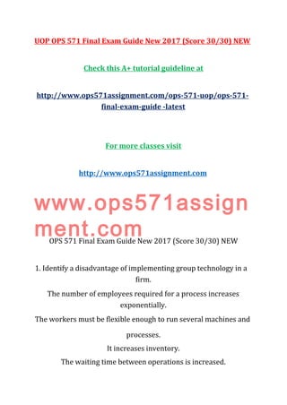 UOP OPS 571 Final Exam Guide New 2017 (Score 30/30) NEW
Check this A+ tutorial guideline at
http://www.ops571assignment.com/ops-571-uop/ops-571-
final-exam-guide -latest
For more classes visit
http://www.ops571assignment.com
www.ops571assign
ment.comOPS 571 Final Exam Guide New 2017 (Score 30/30) NEW
1. Identify a disadvantage of implementing group technology in a
firm.
The number of employees required for a process increases
exponentially.
The workers must be flexible enough to run several machines and
processes.
It increases inventory.
The waiting time between operations is increased.
 