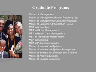 Graduate Programs Master of Management Master of Management/Human Resource Mgt Master of Management/Public Administration Master of Business Administration (MBA)  MBA in Accounting MBA in Global Management MBA in Health Care Management MBA in Technology Management MBA in Marketing MBA in Public Administration Master of Information Systems Master of Information Systems/Management Master of Science in Computer Info. Systems  Master of Arts in Education Master of Science in Nursing 