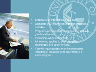 Emphasis on interaction, not lecture. Complete your education in the shortest time possible. Programs provide the knowledge and skills in greatest demand. Instructors work in their field. All learning applies to your company’s challenges and opportunities. You will have access to online resources including eResource (The University’s e-book program). 