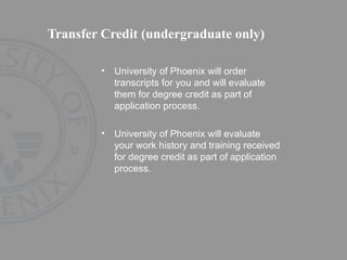 Transfer Credit (undergraduate only) University of Phoenix will order transcripts for you and will evaluate them for degree credit as part of application process.  University of Phoenix will evaluate your work history and training received for degree credit as part of application process. 