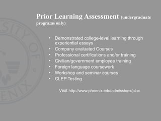 Prior Learning Assessment  (undergraduate programs only) Demonstrated college-level learning through experiential essays  Company evaluated Courses Professional certifications and/or training  Civilian/government employee training  Foreign language coursework  Workshop and seminar courses  CLEP Testing Visit  http://www.phoenix.edu/admissions/plac 