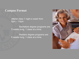 Campus Format Attend class 1 night a week from  6pm – 10pm Bachelors degree programs are  5 weeks long. 1 class at a time. Masters degree programs are  6 weeks long. 1 class at a time. 