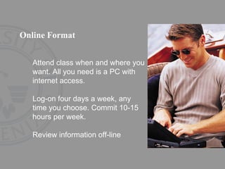 Online Format Attend class when and where you want. All you need is a PC with internet access. Log-on four days a week, any time you choose. Commit 10-15 hours per week. Review information off-line 