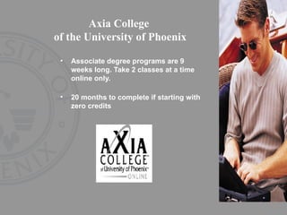 Axia College  of the University of Phoenix Associate degree programs are 9 weeks long. Take 2 classes at a time online only. 20 months to complete if starting with zero credits 