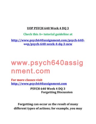 UOP PSYCH 640 Week 4 DQ 3
Check this A+ tutorial guideline at
http://www.psych640assignment.com/psych-640-
uop/psych-640-week-4-dq-3-new
www.psych640assig
nment.com
For more classes visit
http://www.psych640assignment.com
PSYCH 640 Week 4 DQ 3
Forgetting Discussion
Forgetting can occur as the result of many
different types of actions; for example, you may
 