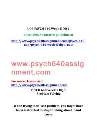 UOP PSYCH 640 Week 5 DQ 1
Check this A+ tutorial guideline at
http://www.psych640assignment.com/psych-640-
uop/psych-640-week-5-dq-1-new
www.psych640assig
nment.com
For more classes visit
http://www.psych640assignment.com
PSYCH 640 Week 5 DQ 1
Problem Solving
When trying to solve a problem, you might have
been instructed to stop thinking about it and
come
 