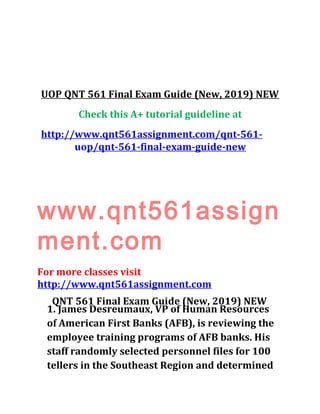 UOP QNT 561 Final Exam Guide (New, 2019) NEW
Check this A+ tutorial guideline at
http://www.qnt561assignment.com/qnt-561-
uop/qnt-561-final-exam-guide-new
www.qnt561assign
ment.com
For more classes visit
http://www.qnt561assignment.com
QNT 561 Final Exam Guide (New, 2019) NEW
1. James Desreumaux, VP of Human Resources
of American First Banks (AFB), is reviewing the
employee training programs of AFB banks. His
staff randomly selected personnel files for 100
tellers in the Southeast Region and determined
 