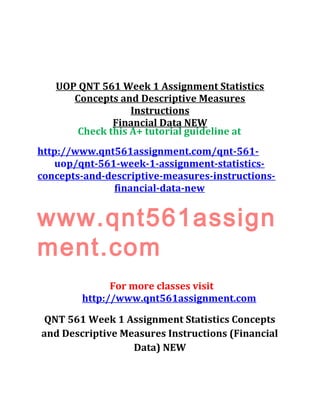 UOP QNT 561 Week 1 Assignment Statistics
Concepts and Descriptive Measures
Instructions
Financial Data NEW
Check this A+ tutorial guideline at
http://www.qnt561assignment.com/qnt-561-
uop/qnt-561-week-1-assignment-statistics-
concepts-and-descriptive-measures-instructions-
financial-data-new
www.qnt561assign
ment.com
For more classes visit
http://www.qnt561assignment.com
QNT 561 Week 1 Assignment Statistics Concepts
and Descriptive Measures Instructions (Financial
Data) NEW
 