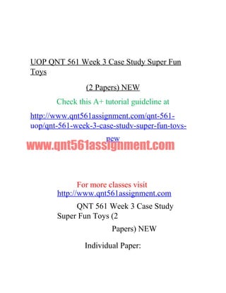 UOP QNT 561 Week 3 Case Study Super Fun
Toys
(2 Papers) NEW
Check this A+ tutorial guideline at
http://www.qnt561assignment.com/qnt-561-
uop/qnt-561-week-3-case-studv-super-fun-tovs-
new
www.qnt561assignment.com
For more classes visit
http://www.qnt561assignment.com
QNT 561 Week 3 Case Study
Super Fun Toys (2
Papers) NEW
Individual Paper:
 