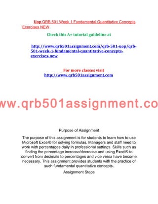 Uop QRB 501 Week 1 Fundamental Quantitative Concepts
Exercises NEW
Check this A+ tutorial guideline at
http://www.qrb501assignment.com/qrb-501-uop/qrb-
501-week-1-fundamental-quantitative-concepts-
exercises-new
For more classes visit
http://www.qrb501assignment.com
ww.qrb501assignment.co
Purpose of Assignment
The purpose of this assignment is for students to learn how to use
Microsoft Excel® for solving formulas. Managers and staff need to
work with percentages daily in professional settings. Skills such as
finding the percentage increase/decrease and using Excel® to
convert from decimals to percentages and vice versa have become
necessary. This assignment provides students with the practice of
such fundamental quantitative concepts.
Assignment Steps
 