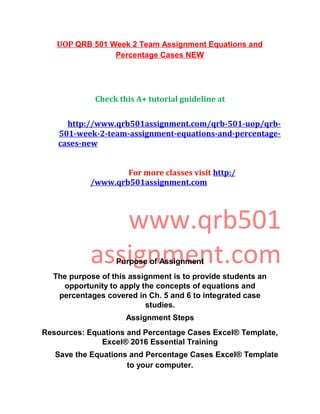UOP QRB 501 Week 2 Team Assignment Equations and
Percentage Cases NEW
Check this A+ tutorial guideline at
http://www.qrb501assignment.com/qrb-501-uop/qrb-
501-week-2-team-assignment-equations-and-percentage-
cases-new
For more classes visit http:/
/www.qrb501assignment.com
www.qrb501
assignment.comPurpose of Assignment
The purpose of this assignment is to provide students an
opportunity to apply the concepts of equations and
percentages covered in Ch. 5 and 6 to integrated case
studies.
Assignment Steps
Resources: Equations and Percentage Cases Excel® Template,
Excel® 2016 Essential Training
Save the Equations and Percentage Cases Excel® Template
to your computer.
 