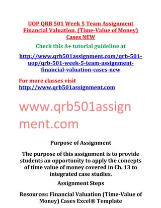 UOP QRB 501 Week 5 Team Assignment
Financial Valuation. (Time-Value of Money)
Cases NEW
Check this A+ tutorial guideline at
http://www.qrb501assignment.com/qrb-501-
uop/qrb-501-week-5-team-assignment-
financial-valuation-cases-new
For more classes visit
http://www.qrb501assignment.com
www.qrb501assign
ment.com
Purpose of Assignment
The purpose of this assignment is to provide
students an opportunity to apply the concepts
of time value of money covered in Ch. 13 to
integrated case studies.
Assignment Steps
Resources: Financial Valuation (Time-Value of
Money) Cases Excel® Template
 