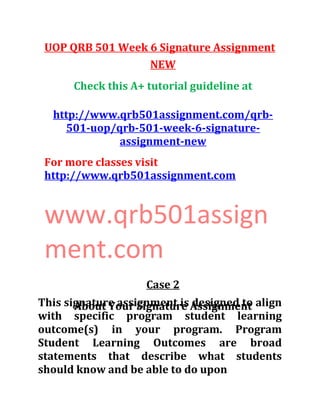 UOP QRB 501 Week 6 Signature Assignment
NEW
Check this A+ tutorial guideline at
http://www.qrb501assignment.com/qrb-
501-uop/qrb-501-week-6-signature-
assignment-new
For more classes visit
http://www.qrb501assignment.com
www.qrb501assign
ment.com
Case 2
About Your Signature AssignmentThis signature assignment is designed to align
with specific program student learning
outcome(s) in your program. Program
Student Learning Outcomes are broad
statements that describe what students
should know and be able to do upon
 