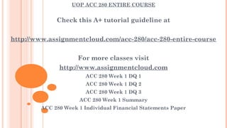 UOP ACC 280 ENTIRE COURSE
Check this A+ tutorial guideline at
 
http://www.assignmentcloud.com/acc-280/acc-280-entire-course
 
For more classes visit
http://www.assignmentcloud.com
ACC 280 Week 1 DQ 1
ACC 280 Week 1 DQ 2
ACC 280 Week 1 DQ 3
ACC 280 Week 1 Summary
ACC 280 Week 1 Individual Financial Statements Paper
 
