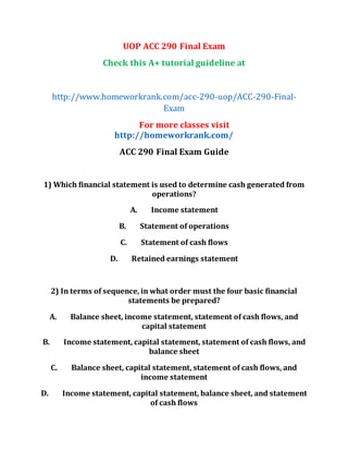 UOP ACC 290 Final Exam
Check this A+ tutorial guideline at
http://www.homeworkrank.com/acc-290-uop/ACC-290-Final-
Exam
For more classes visit
http://homeworkrank.com/
ACC 290 Final Exam Guide
1) Which financial statement is used to determine cash generated from
operations?
A. Income statement
B. Statement of operations
C. Statement of cash flows
D. Retained earnings statement
2) In terms of sequence, in what order must the four basic financial
statements be prepared?
A. Balance sheet, income statement, statement of cash flows, and
capital statement
B. Income statement, capital statement, statement of cash flows, and
balance sheet
C. Balance sheet, capital statement, statement of cash flows, and
income statement
D. Income statement, capital statement, balance sheet, and statement
of cash flows
 