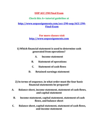 UOP ACC 290 Final Exam
Check this A+ tutorial guideline at
http://www.uopassignments.com/acc-290-uop/ACC-290-
Final-Exam
For more classes visit
http://www.uopassignments.com
1) Which financial statement is used to determine cash
generated from operations?
A. Income statement
B. Statement of operations
C. Statement of cash flows
D. Retained earnings statement
2) In terms of sequence, in what order must the four basic
financial statements be prepared?
A. Balance sheet, income statement, statement of cash flows,
and capital statement
B. Income statement, capital statement, statement of cash
flows, and balance sheet
C. Balance sheet, capital statement, statement of cash flows,
and income statement
 