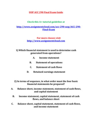 UOP ACC 290 Final Exam Guide
Check this A+ tutorial guideline at
http://www.assignmentcloud.com/acc-290-uop/ACC-290-
Final-Exam
For more classes visit
http://www.assignmentcloud.com
1) Which financial statement is used to determine cash
generated from operations?
A. Income statement
B. Statement of operations
C. Statement of cash flows
D. Retained earnings statement
2) In terms of sequence, in what order must the four basic
financial statements be prepared?
A. Balance sheet, income statement, statement of cash flows,
and capital statement
B. Income statement, capital statement, statement of cash
flows, and balance sheet
C. Balance sheet, capital statement, statement of cash flows,
and income statement
 