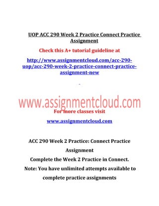 UOP ACC 290 Week 2 Practice Connect Practice
Assignment
Check this A+ tutorial guideline at
http://www.assignmentcloud.com/acc-290-
uop/acc-290-week-2-practice-connect-practice-
assignment-new
For more classes visit
www.assignmentcloud.com
ACC 290 Week 2 Practice: Connect Practice
Assignment
Complete the Week 2 Practice in Connect.
Note: You have unlimited attempts available to
complete practice assignments
 